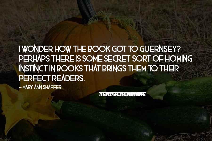 Mary Ann Shaffer Quotes: I wonder how the book got to Guernsey? Perhaps there is some secret sort of homing instinct in books that brings them to their perfect readers.