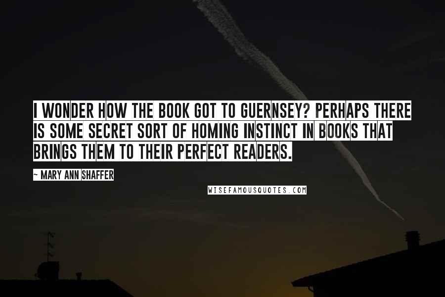 Mary Ann Shaffer Quotes: I wonder how the book got to Guernsey? Perhaps there is some secret sort of homing instinct in books that brings them to their perfect readers.