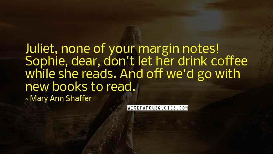 Mary Ann Shaffer Quotes: Juliet, none of your margin notes! Sophie, dear, don't let her drink coffee while she reads. And off we'd go with new books to read.