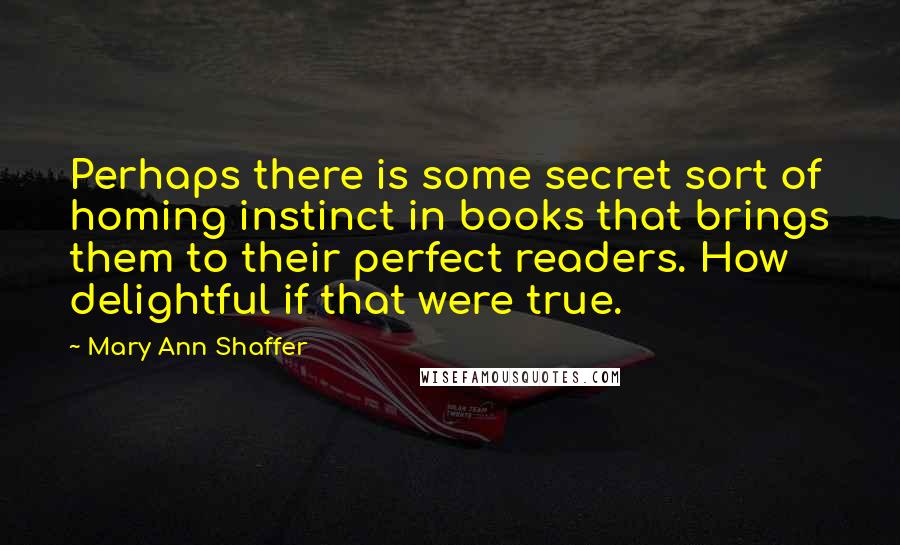 Mary Ann Shaffer Quotes: Perhaps there is some secret sort of homing instinct in books that brings them to their perfect readers. How delightful if that were true.