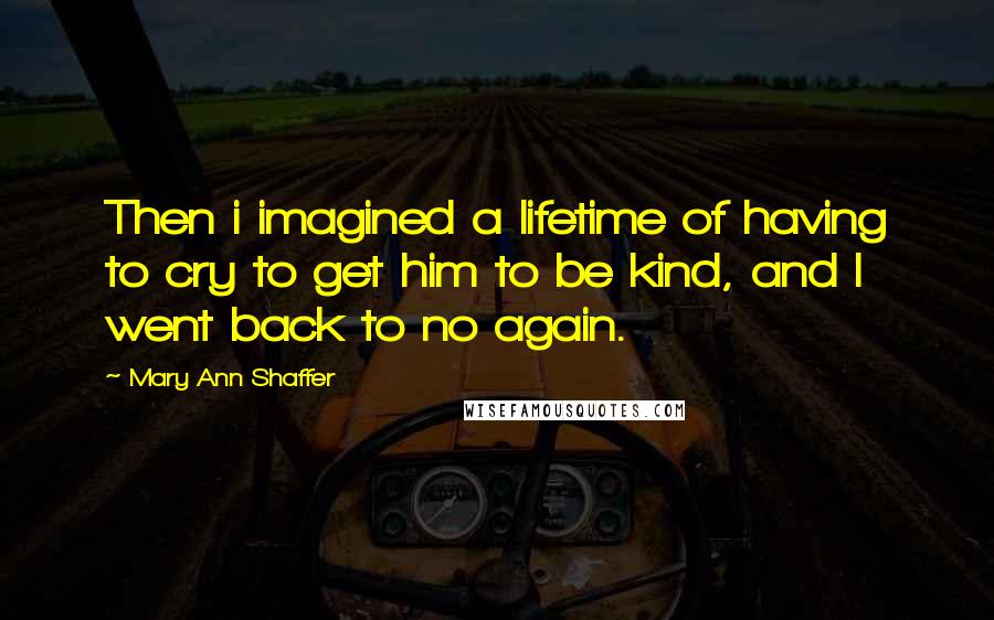 Mary Ann Shaffer Quotes: Then i imagined a lifetime of having to cry to get him to be kind, and I went back to no again.
