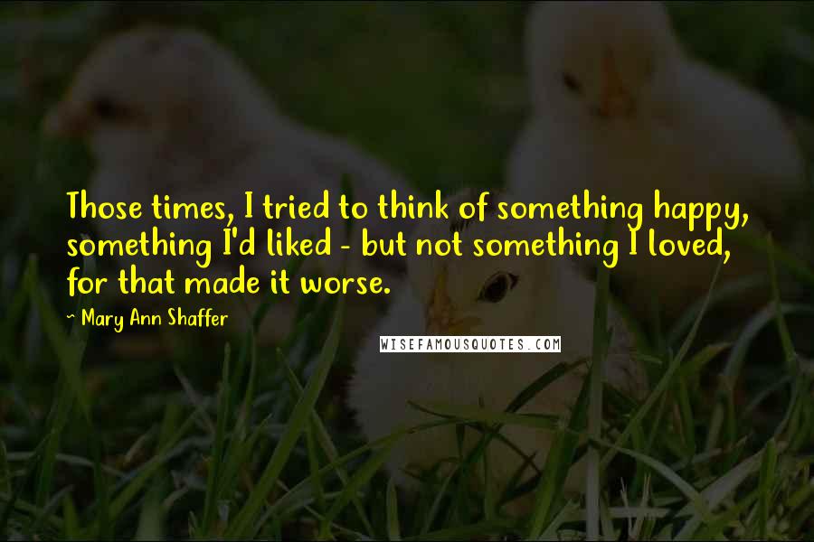 Mary Ann Shaffer Quotes: Those times, I tried to think of something happy, something I'd liked - but not something I loved, for that made it worse.