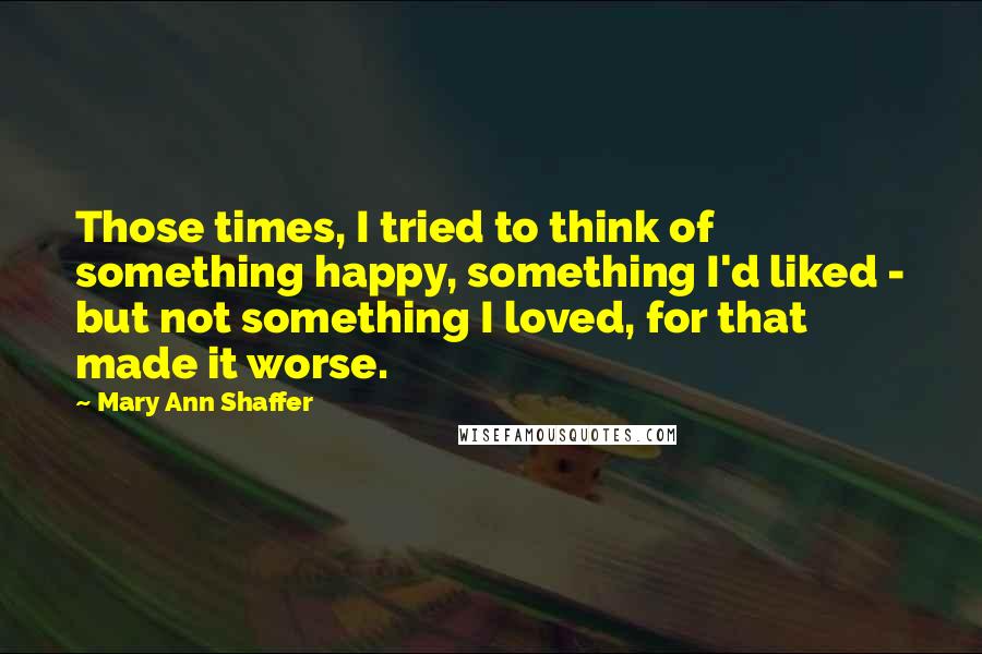 Mary Ann Shaffer Quotes: Those times, I tried to think of something happy, something I'd liked - but not something I loved, for that made it worse.