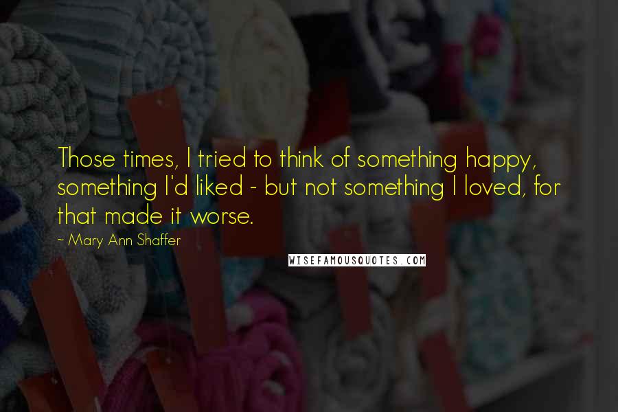 Mary Ann Shaffer Quotes: Those times, I tried to think of something happy, something I'd liked - but not something I loved, for that made it worse.