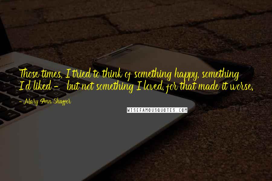 Mary Ann Shaffer Quotes: Those times, I tried to think of something happy, something I'd liked - but not something I loved, for that made it worse.