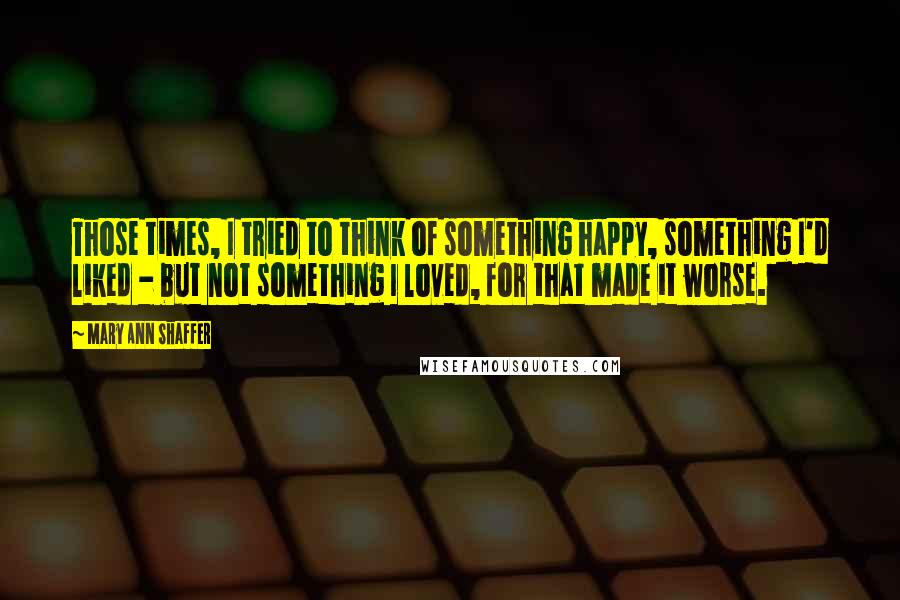 Mary Ann Shaffer Quotes: Those times, I tried to think of something happy, something I'd liked - but not something I loved, for that made it worse.