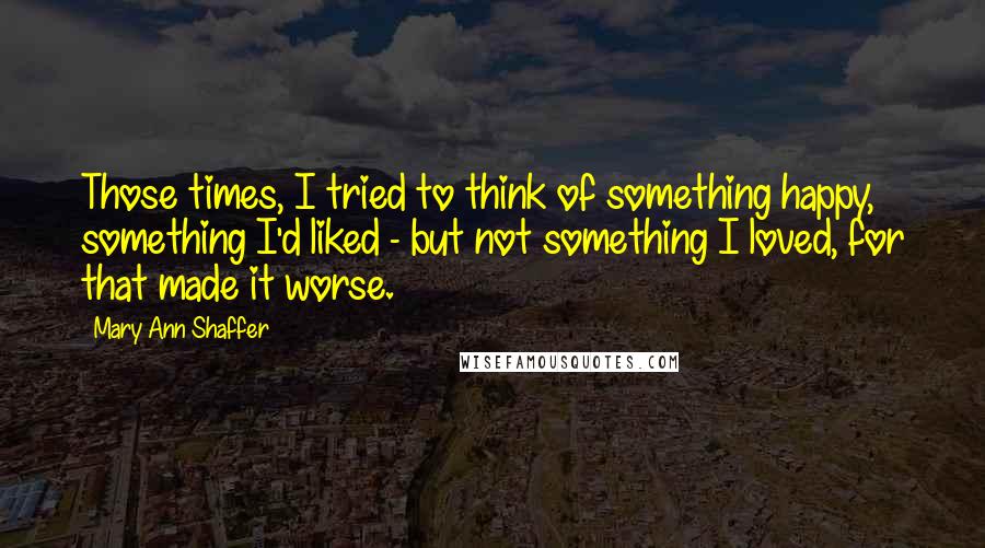 Mary Ann Shaffer Quotes: Those times, I tried to think of something happy, something I'd liked - but not something I loved, for that made it worse.