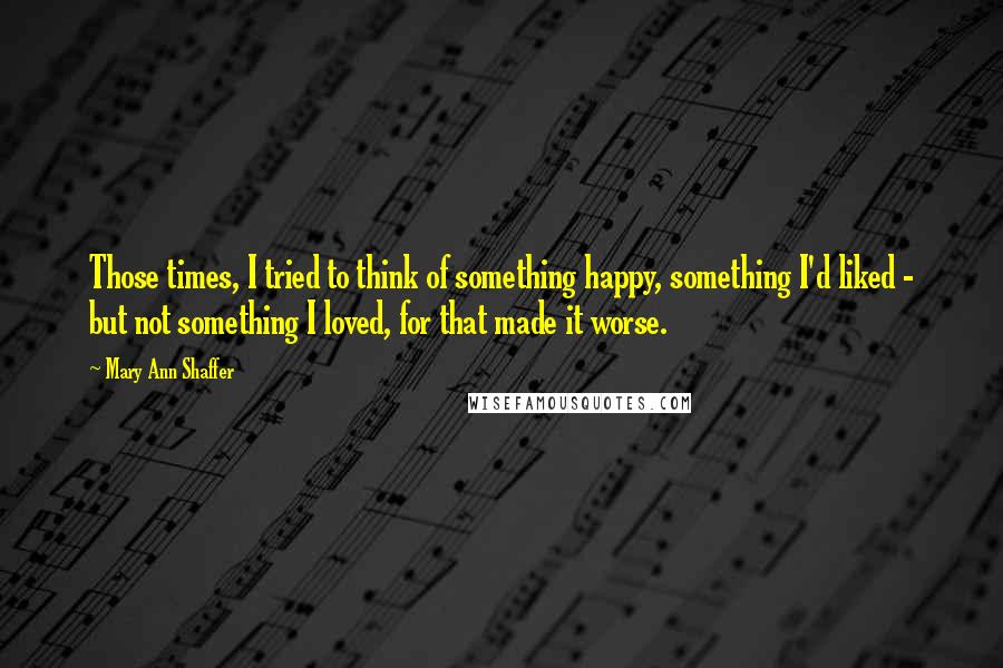 Mary Ann Shaffer Quotes: Those times, I tried to think of something happy, something I'd liked - but not something I loved, for that made it worse.