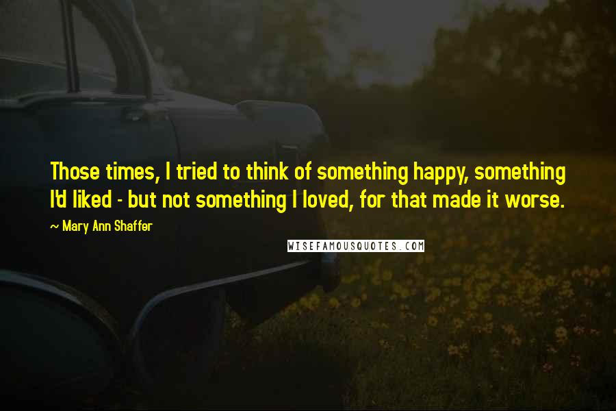 Mary Ann Shaffer Quotes: Those times, I tried to think of something happy, something I'd liked - but not something I loved, for that made it worse.