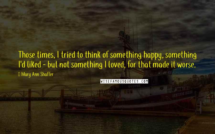 Mary Ann Shaffer Quotes: Those times, I tried to think of something happy, something I'd liked - but not something I loved, for that made it worse.