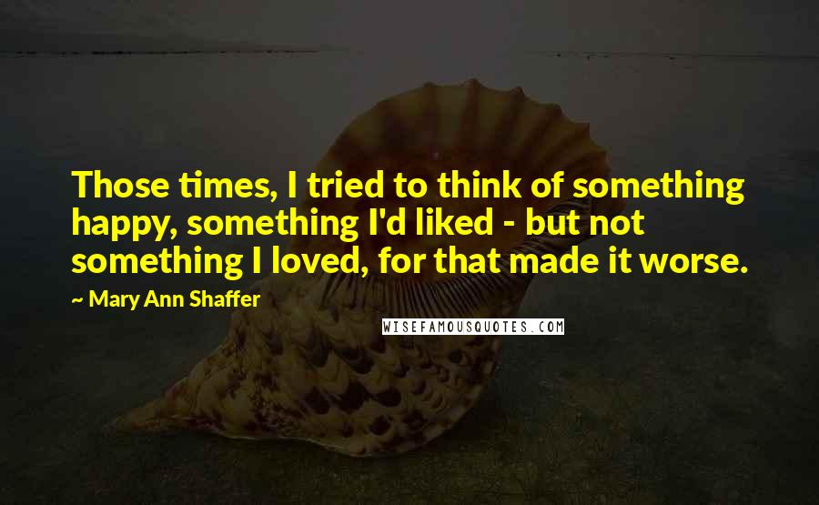 Mary Ann Shaffer Quotes: Those times, I tried to think of something happy, something I'd liked - but not something I loved, for that made it worse.