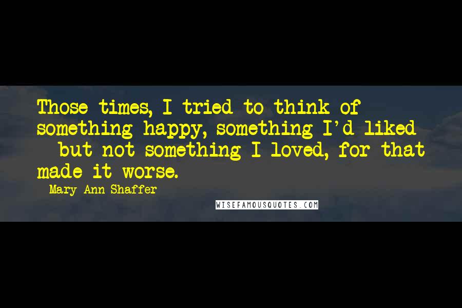 Mary Ann Shaffer Quotes: Those times, I tried to think of something happy, something I'd liked - but not something I loved, for that made it worse.