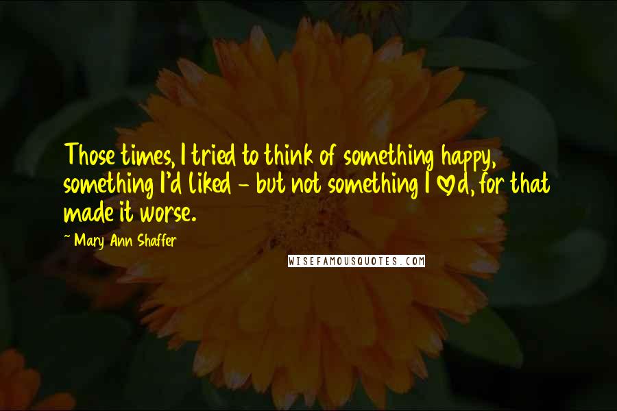 Mary Ann Shaffer Quotes: Those times, I tried to think of something happy, something I'd liked - but not something I loved, for that made it worse.