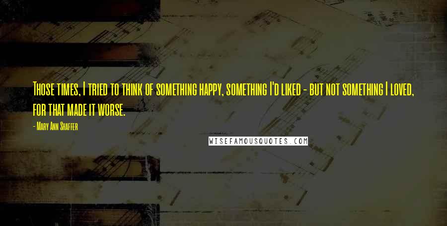 Mary Ann Shaffer Quotes: Those times, I tried to think of something happy, something I'd liked - but not something I loved, for that made it worse.