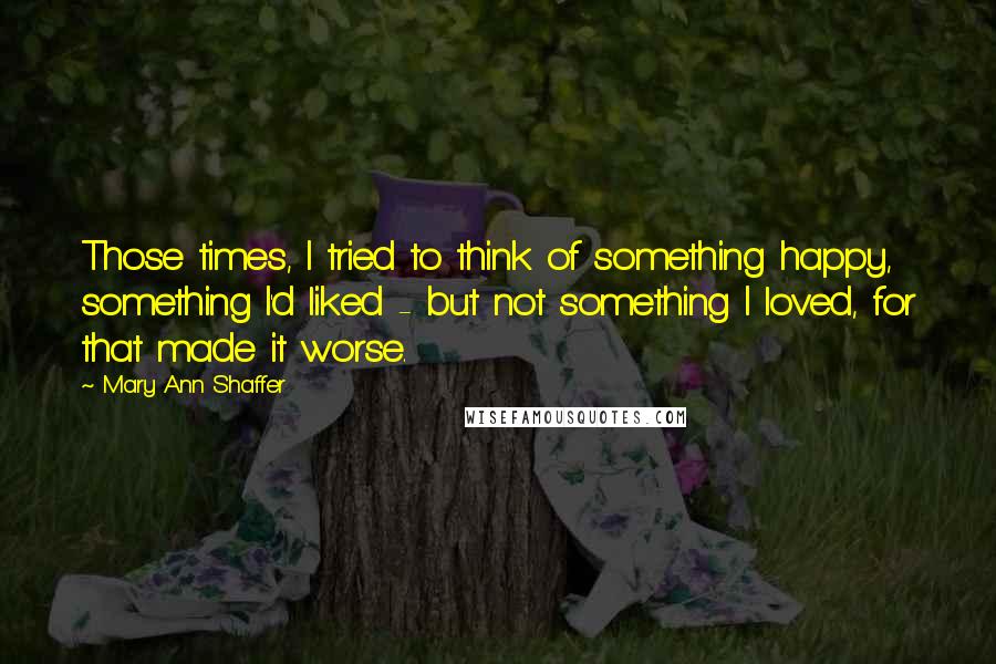 Mary Ann Shaffer Quotes: Those times, I tried to think of something happy, something I'd liked - but not something I loved, for that made it worse.