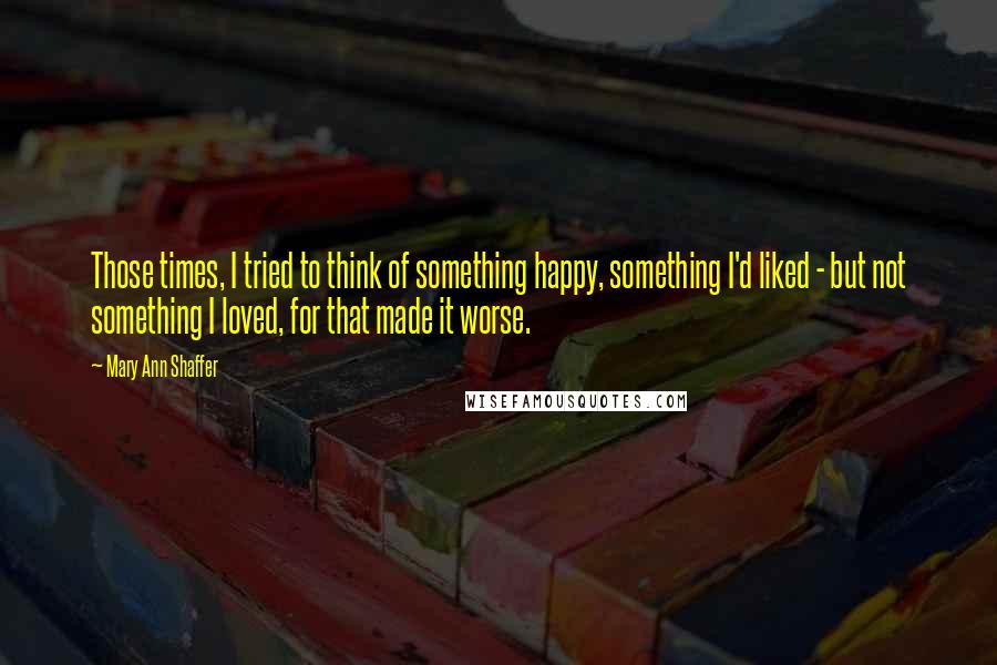 Mary Ann Shaffer Quotes: Those times, I tried to think of something happy, something I'd liked - but not something I loved, for that made it worse.