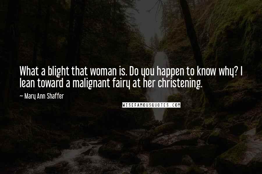 Mary Ann Shaffer Quotes: What a blight that woman is. Do you happen to know why? I lean toward a malignant fairy at her christening.