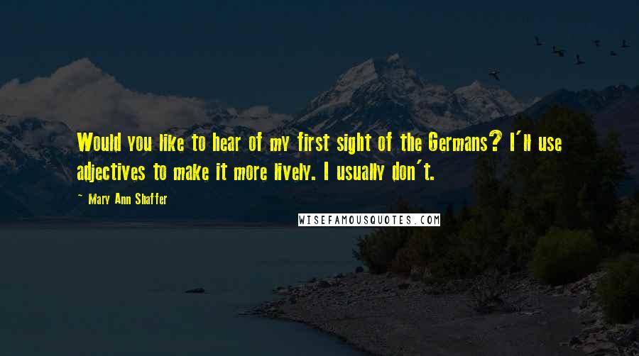 Mary Ann Shaffer Quotes: Would you like to hear of my first sight of the Germans? I'll use adjectives to make it more lively. I usually don't.