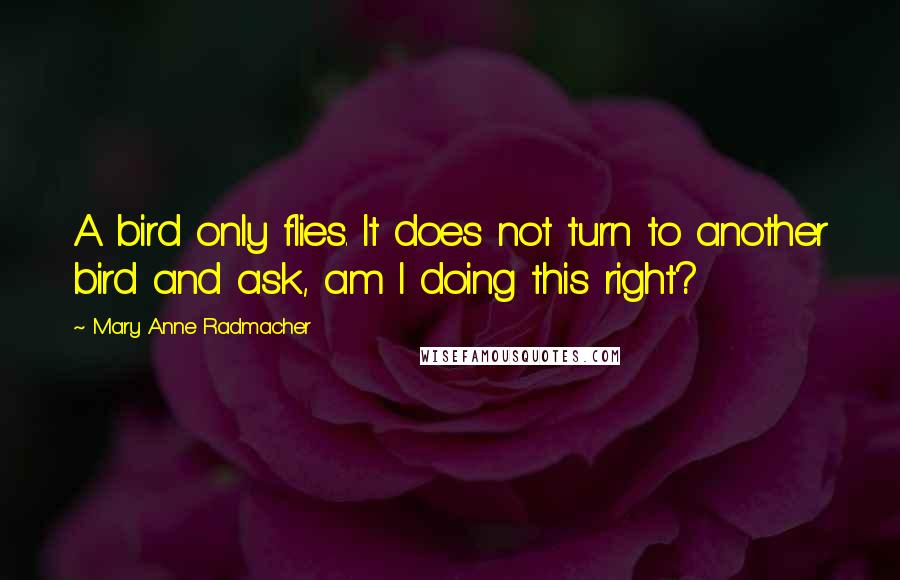 Mary Anne Radmacher Quotes: A bird only flies. It does not turn to another bird and ask, am I doing this right?