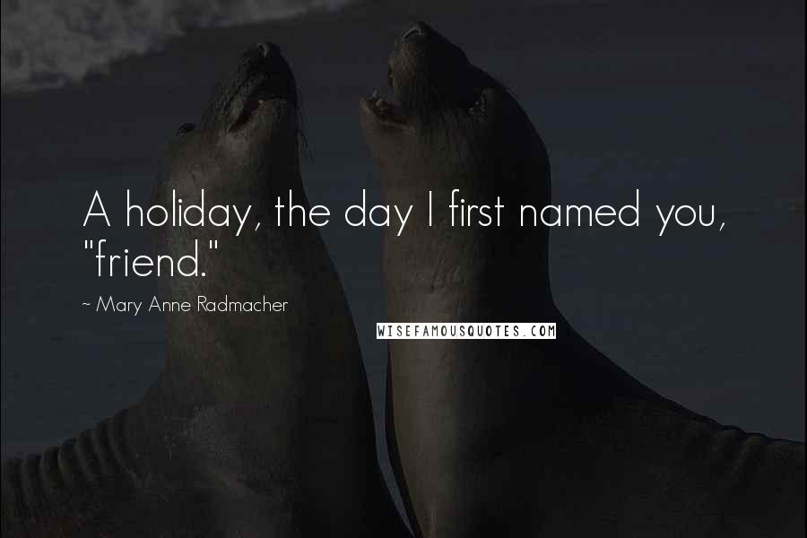 Mary Anne Radmacher Quotes: A holiday, the day I first named you, "friend."