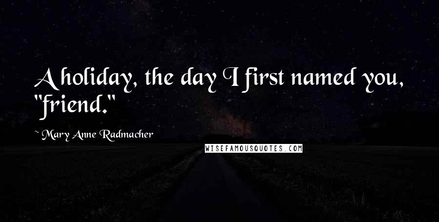 Mary Anne Radmacher Quotes: A holiday, the day I first named you, "friend."