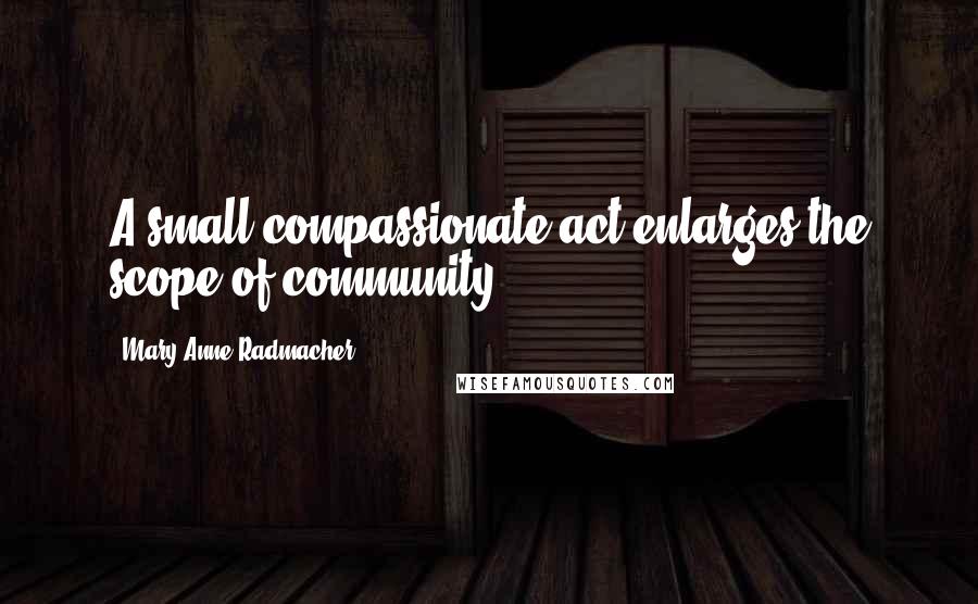 Mary Anne Radmacher Quotes: A small compassionate act enlarges the scope of community.