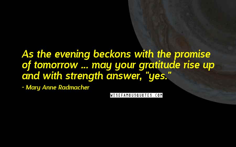 Mary Anne Radmacher Quotes: As the evening beckons with the promise of tomorrow ... may your gratitude rise up and with strength answer, "yes."