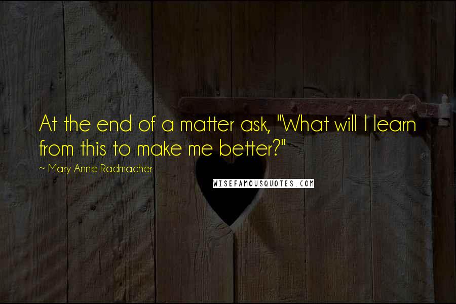 Mary Anne Radmacher Quotes: At the end of a matter ask, "What will I learn from this to make me better?"