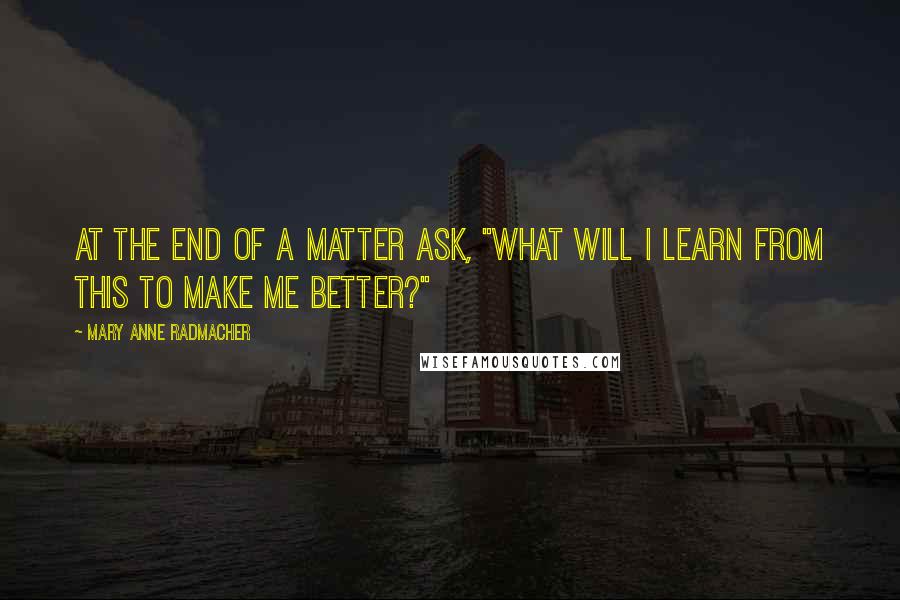 Mary Anne Radmacher Quotes: At the end of a matter ask, "What will I learn from this to make me better?"