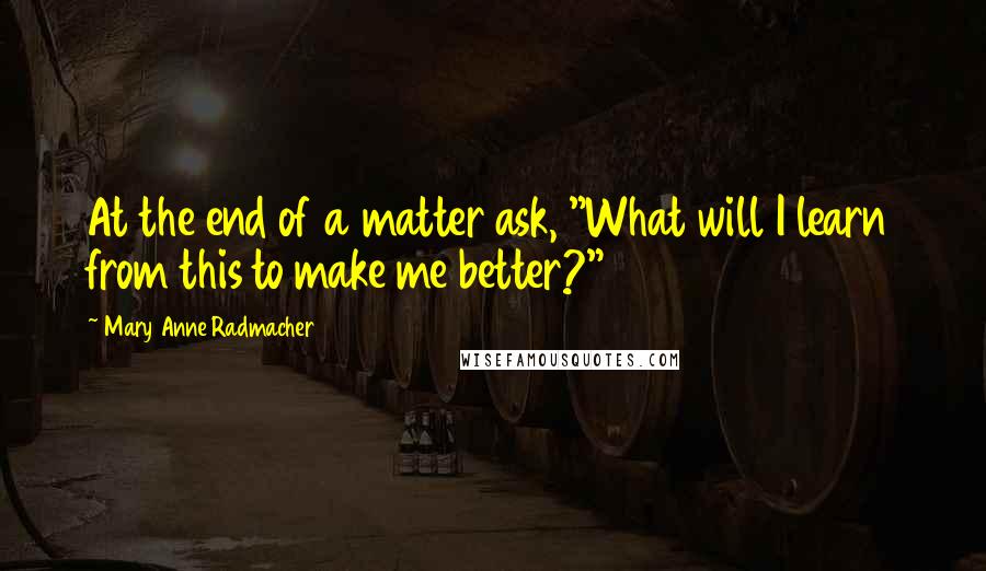 Mary Anne Radmacher Quotes: At the end of a matter ask, "What will I learn from this to make me better?"