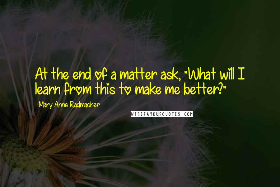 Mary Anne Radmacher Quotes: At the end of a matter ask, "What will I learn from this to make me better?"