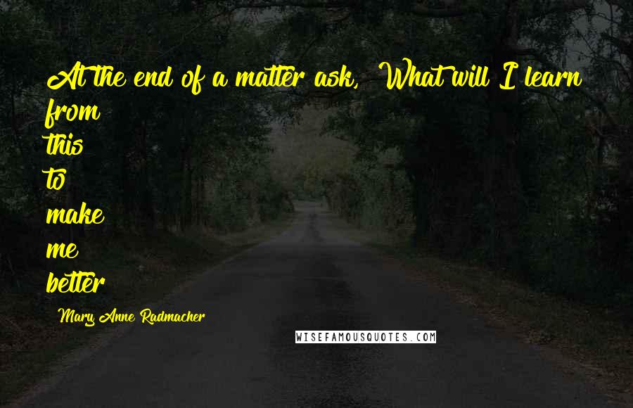 Mary Anne Radmacher Quotes: At the end of a matter ask, "What will I learn from this to make me better?"