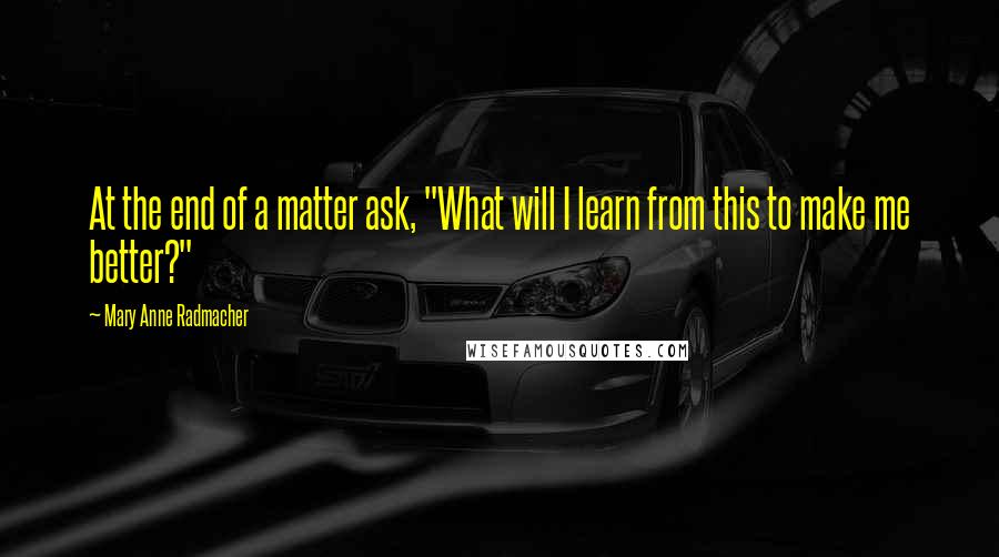 Mary Anne Radmacher Quotes: At the end of a matter ask, "What will I learn from this to make me better?"
