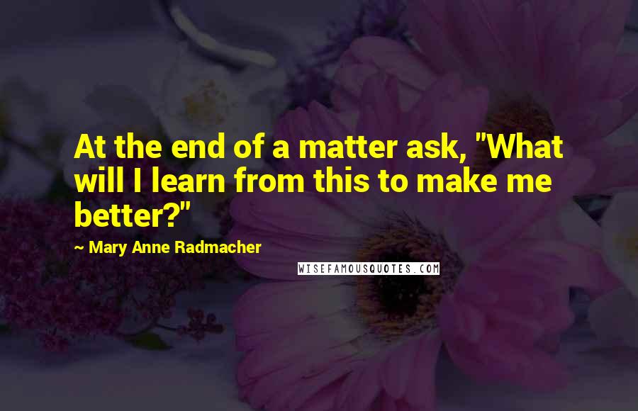 Mary Anne Radmacher Quotes: At the end of a matter ask, "What will I learn from this to make me better?"