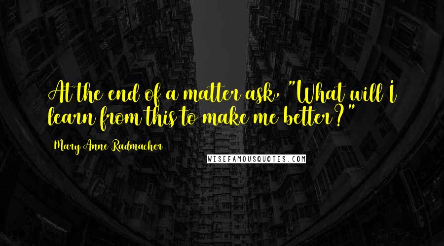 Mary Anne Radmacher Quotes: At the end of a matter ask, "What will I learn from this to make me better?"