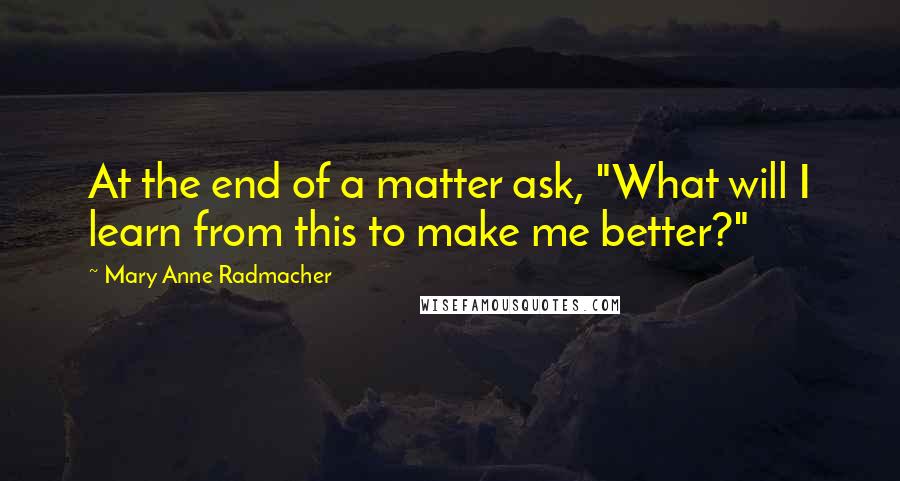 Mary Anne Radmacher Quotes: At the end of a matter ask, "What will I learn from this to make me better?"