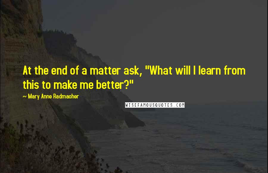 Mary Anne Radmacher Quotes: At the end of a matter ask, "What will I learn from this to make me better?"