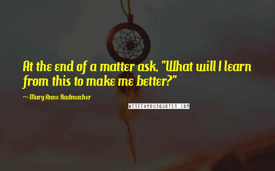 Mary Anne Radmacher Quotes: At the end of a matter ask, "What will I learn from this to make me better?"
