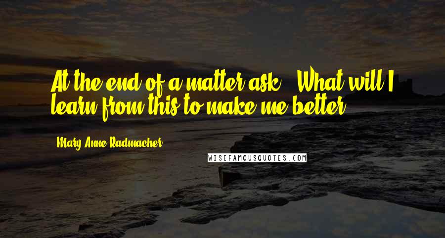 Mary Anne Radmacher Quotes: At the end of a matter ask, "What will I learn from this to make me better?"
