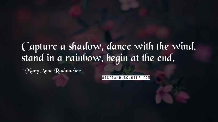 Mary Anne Radmacher Quotes: Capture a shadow, dance with the wind, stand in a rainbow, begin at the end.