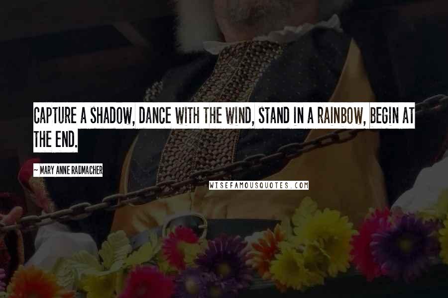 Mary Anne Radmacher Quotes: Capture a shadow, dance with the wind, stand in a rainbow, begin at the end.