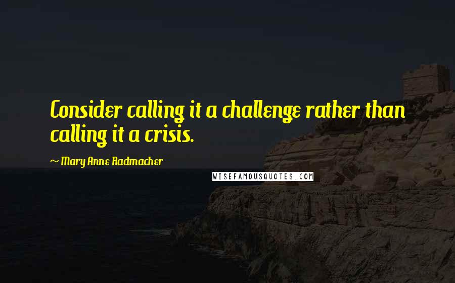 Mary Anne Radmacher Quotes: Consider calling it a challenge rather than calling it a crisis.