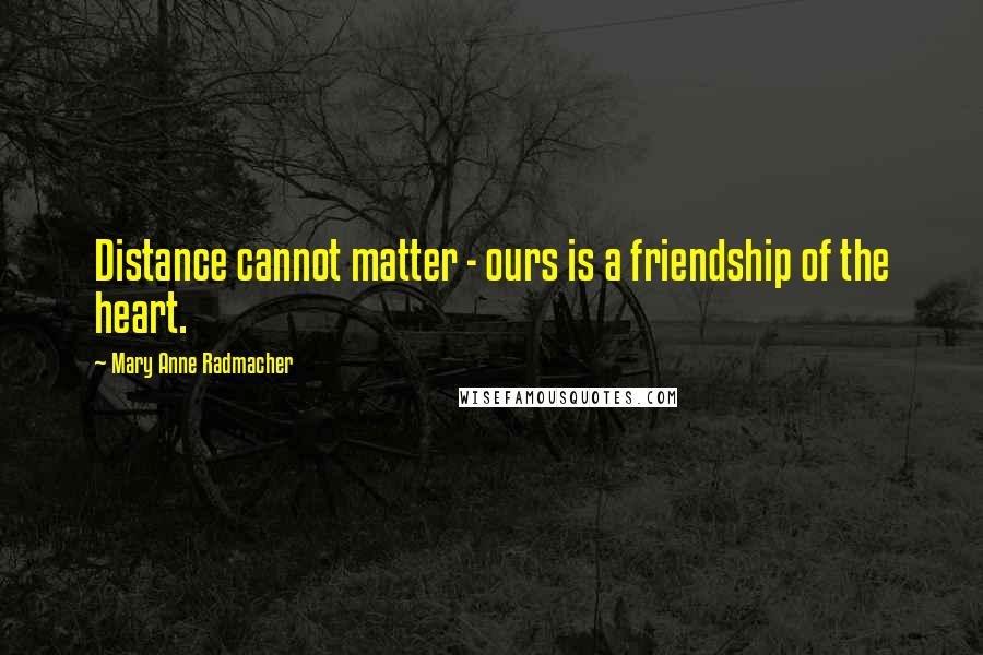 Mary Anne Radmacher Quotes: Distance cannot matter - ours is a friendship of the heart.