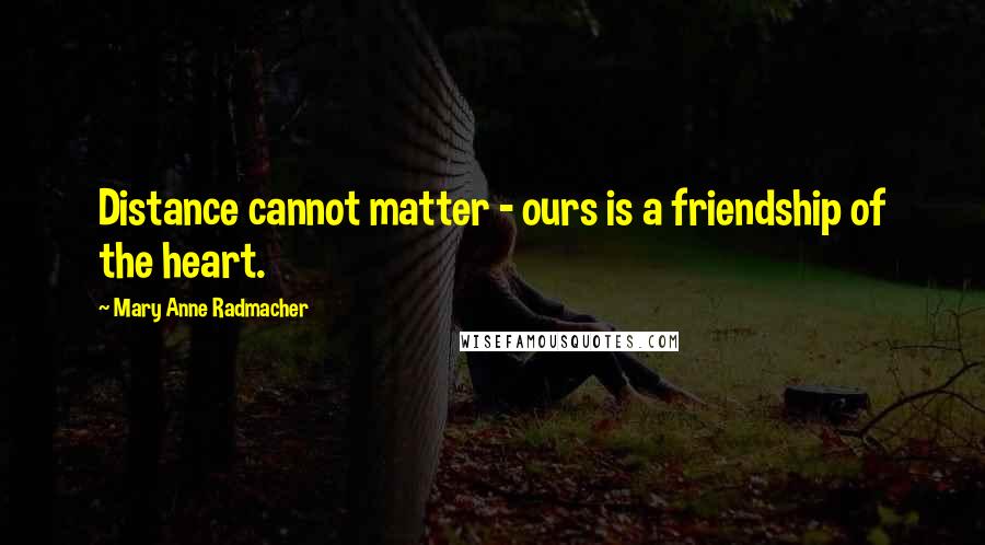 Mary Anne Radmacher Quotes: Distance cannot matter - ours is a friendship of the heart.