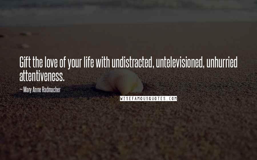 Mary Anne Radmacher Quotes: Gift the love of your life with undistracted, untelevisioned, unhurried attentiveness.