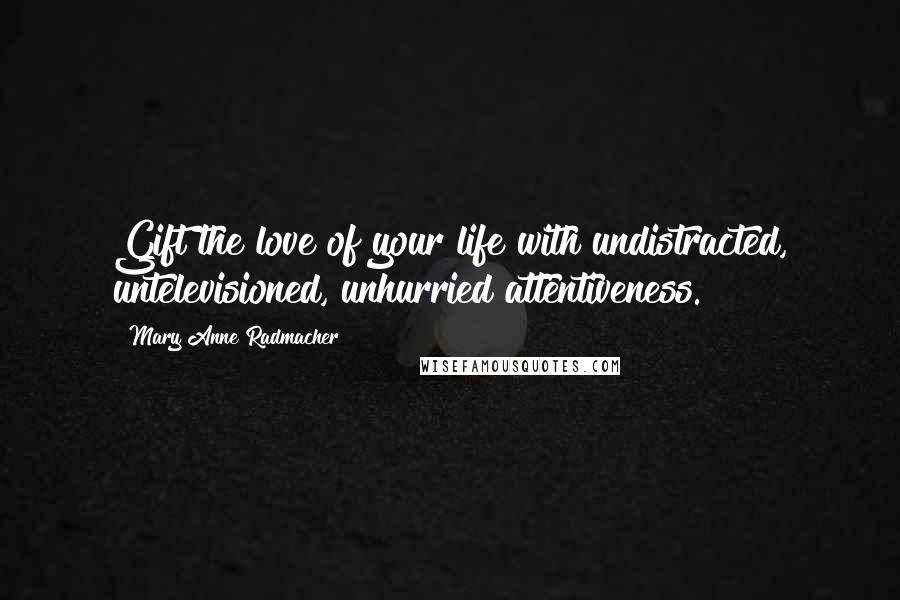 Mary Anne Radmacher Quotes: Gift the love of your life with undistracted, untelevisioned, unhurried attentiveness.