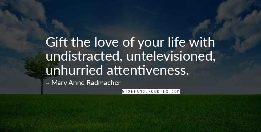 Mary Anne Radmacher Quotes: Gift the love of your life with undistracted, untelevisioned, unhurried attentiveness.