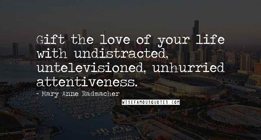 Mary Anne Radmacher Quotes: Gift the love of your life with undistracted, untelevisioned, unhurried attentiveness.