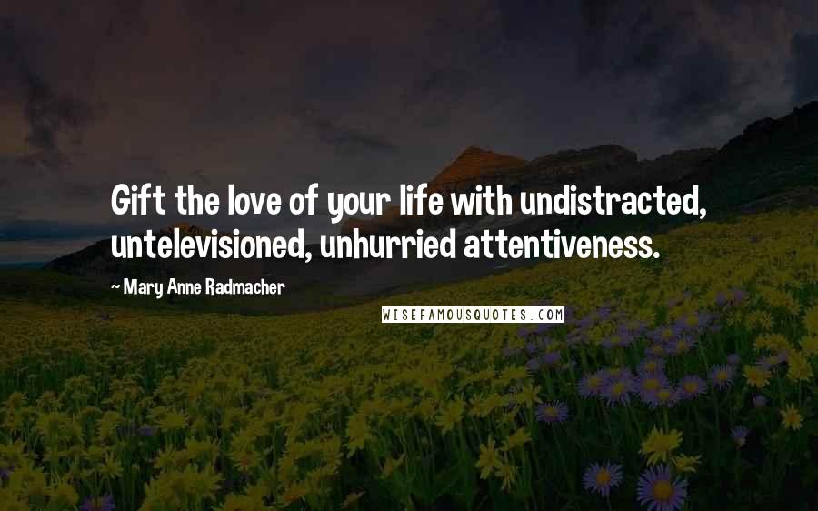 Mary Anne Radmacher Quotes: Gift the love of your life with undistracted, untelevisioned, unhurried attentiveness.