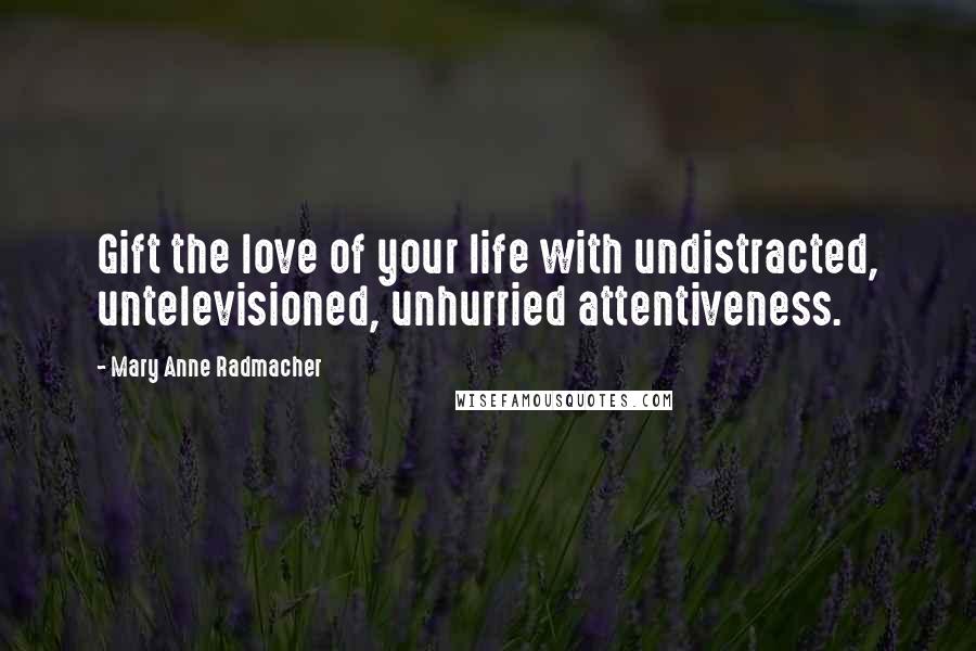 Mary Anne Radmacher Quotes: Gift the love of your life with undistracted, untelevisioned, unhurried attentiveness.